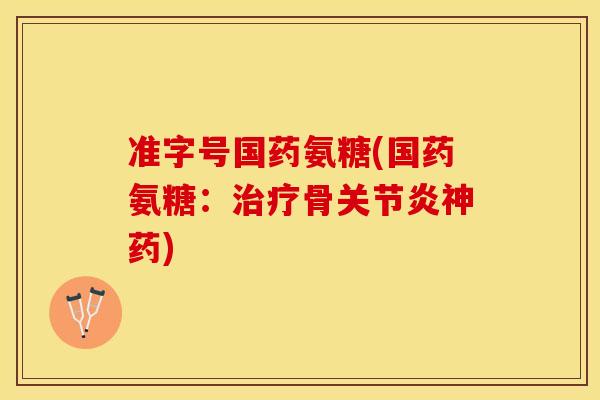 准字号国药氨糖(国药氨糖：治疗骨关节炎神药)