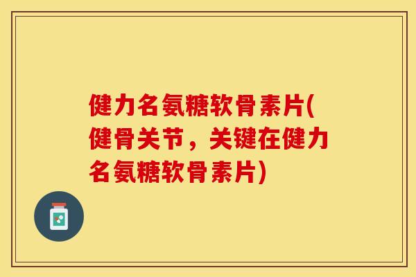 健力名氨糖软骨素片(健骨关节，关键在健力名氨糖软骨素片)