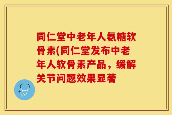 同仁堂中老年人氨糖软骨素(同仁堂发布中老年人软骨素产品，缓解关节问题效果显著