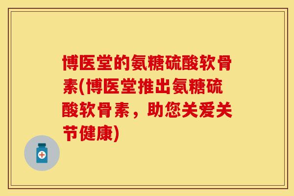 博医堂的氨糖硫酸软骨素(博医堂推出氨糖硫酸软骨素，助您关爱关节健康)