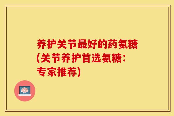 养护关节最好的药氨糖(关节养护首选氨糖：专家推荐)