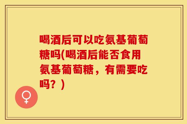 喝酒后可以吃氨基葡萄糖吗(喝酒后能否食用氨基葡萄糖，有需要吃吗？)