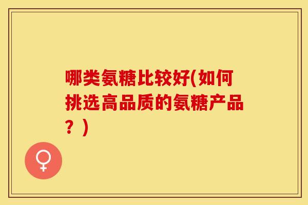 哪类氨糖比较好(如何挑选高品质的氨糖产品？)