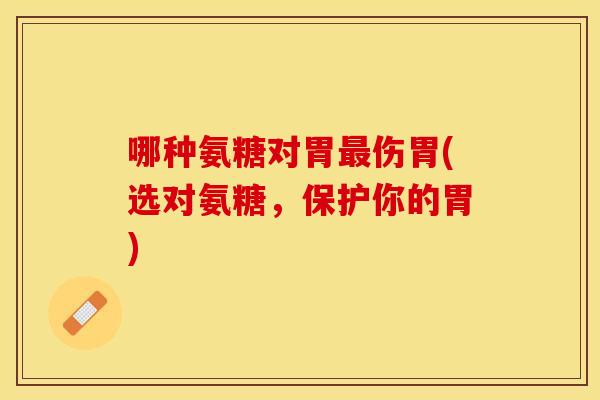 哪种氨糖对胃最伤胃(选对氨糖，保护你的胃)