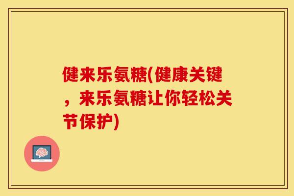 健来乐氨糖(健康关键，来乐氨糖让你轻松关节保护)