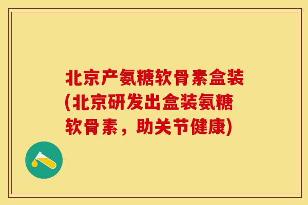北京产氨糖软骨素盒装(北京研发出盒装氨糖软骨素，助关节健康)