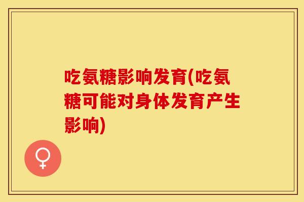 吃氨糖影响发育(吃氨糖可能对身体发育产生影响)