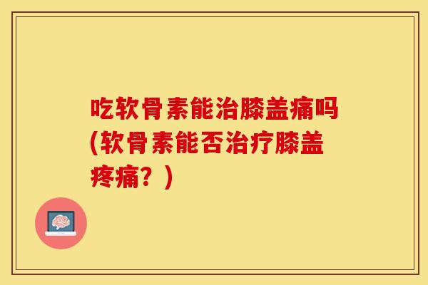 吃软骨素能治膝盖痛吗(软骨素能否治疗膝盖疼痛？)