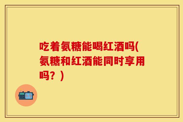 吃着氨糖能喝红酒吗(氨糖和红酒能同时享用吗？)