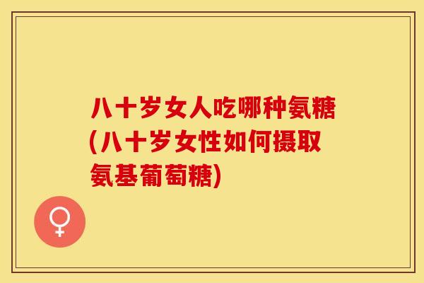 八十岁女人吃哪种氨糖(八十岁女性如何摄取氨基葡萄糖)