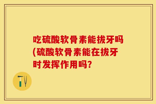 吃硫酸软骨素能拔牙吗(硫酸软骨素能在拔牙时发挥作用吗? 吃硫酸软骨素能拔牙吗(硫酸软骨素能在拔牙时发挥作用吗?