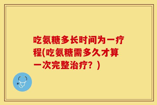 吃氨糖多长时间为一疗程(吃氨糖需多久才算一次完整治疗？)