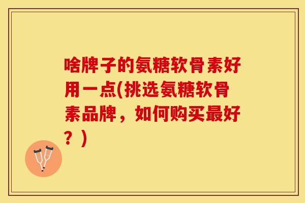 啥牌子的氨糖软骨素好用一点(挑选氨糖软骨素品牌，如何购买最好？)