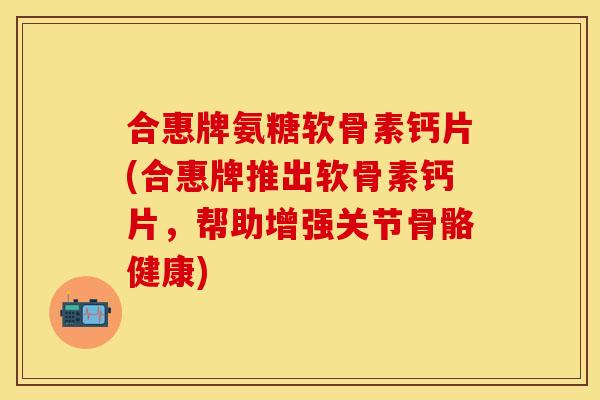合惠牌氨糖软骨素钙片(合惠牌推出软骨素钙片，帮助增强关节骨骼健康)
