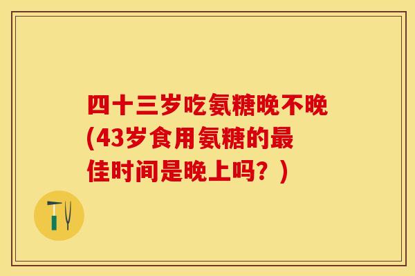 四十三岁吃氨糖晚不晚(43岁食用氨糖的最佳时间是晚上吗？)