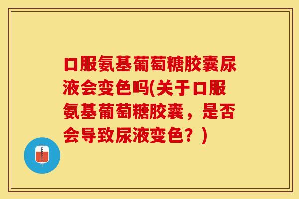口服氨基葡萄糖胶囊尿液会变色吗(关于口服氨基葡萄糖胶囊，是否会导致尿液变色？)