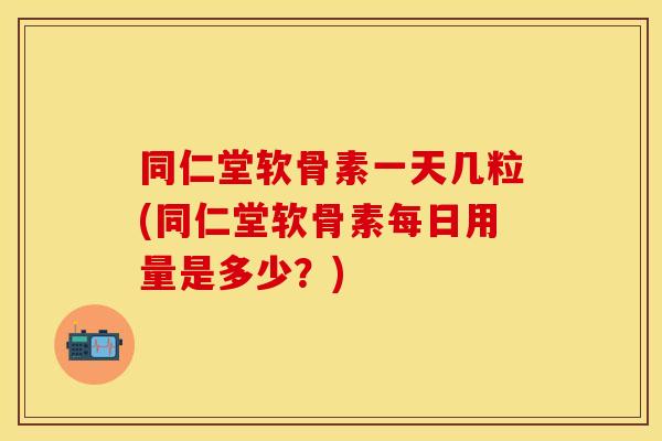 同仁堂软骨素一天几粒(同仁堂软骨素每日用量是多少？)