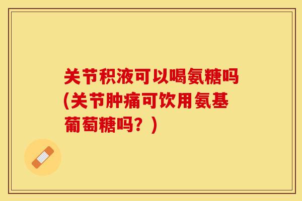 关节积液可以喝氨糖吗(关节肿痛可饮用氨基葡萄糖吗？)