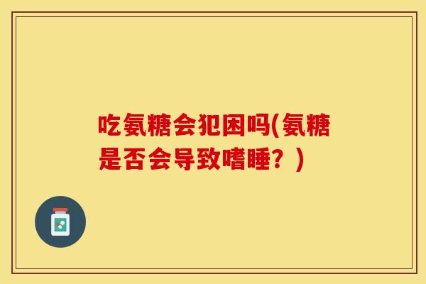 吃氨糖会犯困吗(氨糖是否会导致嗜睡？)