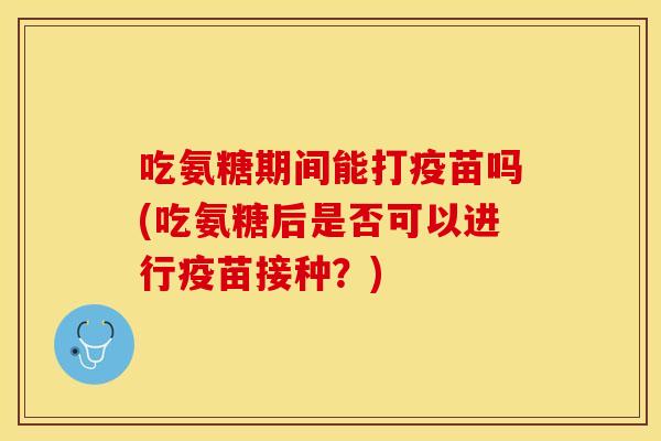 吃氨糖期间能打疫苗吗(吃氨糖后是否可以进行疫苗接种？)