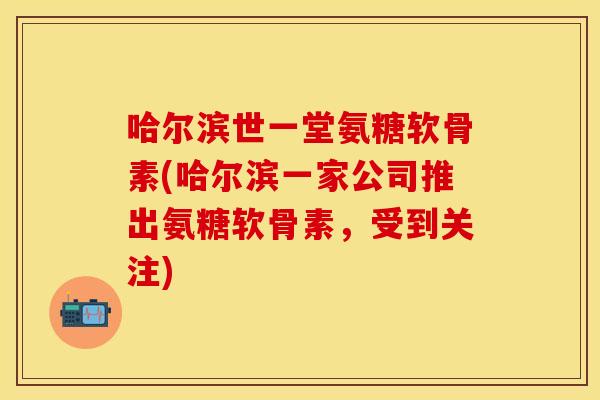 哈尔滨世一堂氨糖软骨素(哈尔滨一家公司推出氨糖软骨素，受到关注)