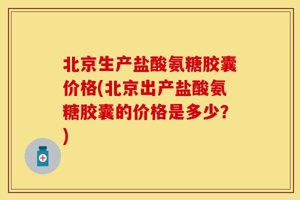 北京生产盐酸氨糖胶囊价格(北京出产盐酸氨糖胶囊的价格是多少？)