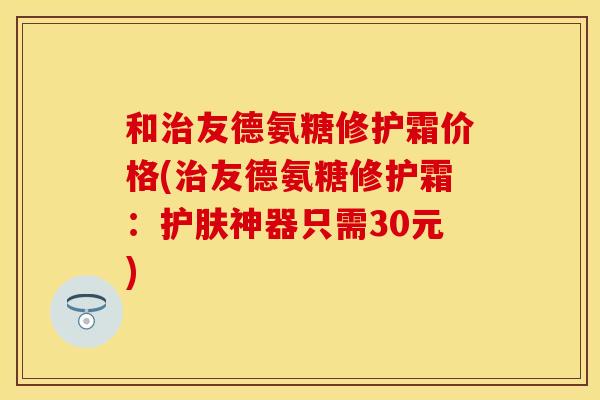 和友德氨糖修护霜价格(友德氨糖修护霜:护肤神器只需30元) 和友德氨糖修护霜价格(友德氨糖修护霜:护肤神器只需30元)