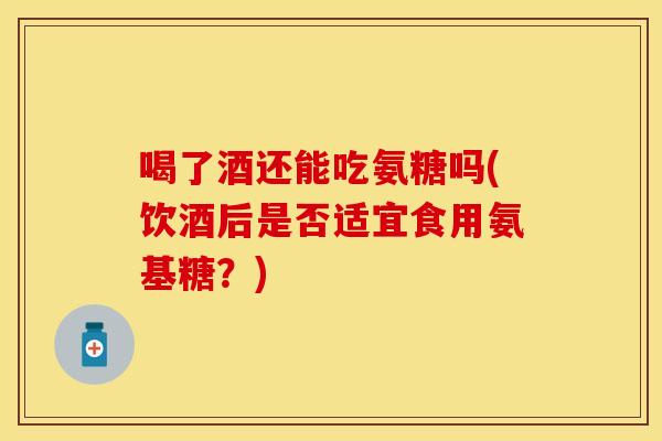 喝了酒还能吃氨糖吗(饮酒后是否适宜食用氨基糖？)