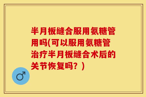 半月板缝合服用氨糖管用吗(可以服用氨糖管治疗半月板缝合术后的关节恢复吗？)