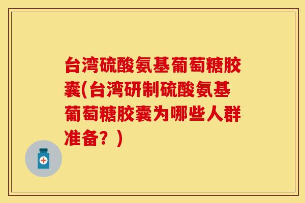 台湾硫酸氨基葡萄糖胶囊(台湾研制硫酸氨基葡萄糖胶囊为哪些人群准备？)