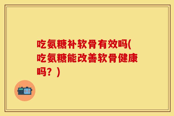 吃氨糖补软骨有效吗(吃氨糖能改善软骨健康吗？)