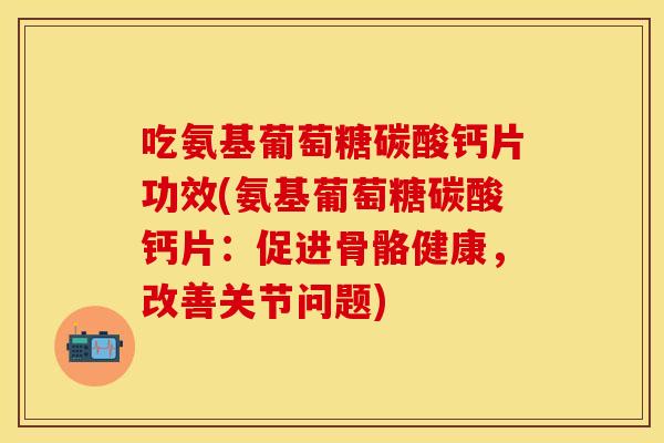 吃氨基葡萄糖碳酸钙片功效(氨基葡萄糖碳酸钙片：促进骨骼健康，改善关节问题)