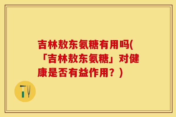 吉林敖东氨糖有用吗(「吉林敖东氨糖」对健康是否有益作用？)
