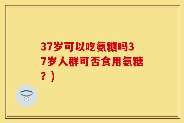 37岁可以吃氨糖吗37岁人群可否食用氨糖?) 37岁可以吃氨糖吗37岁人群可否食用氨糖?)