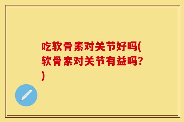 吃软骨素对关节好吗(软骨素对关节有益吗？)
