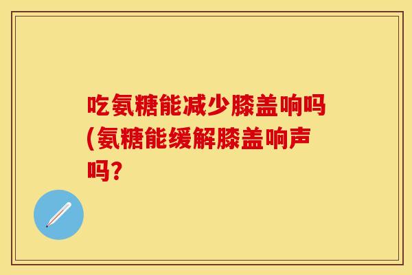 吃氨糖能减少膝盖响吗(氨糖能缓解膝盖响声吗？