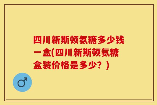 四川新斯顿氨糖多少钱一盒(四川新斯顿氨糖盒装价格是多少？)