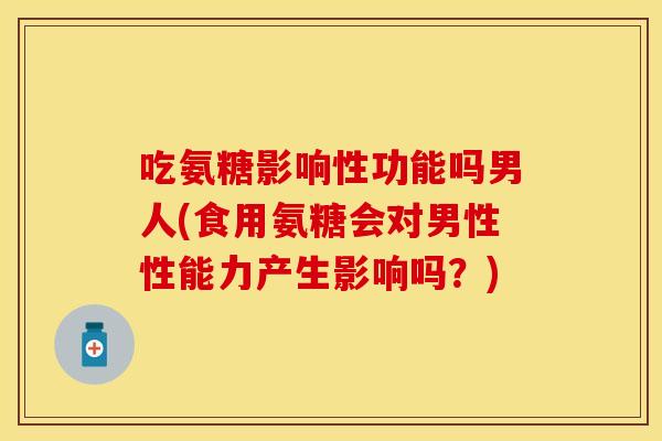 吃氨糖影响性功能吗男人(食用氨糖会对男性性能力产生影响吗？)