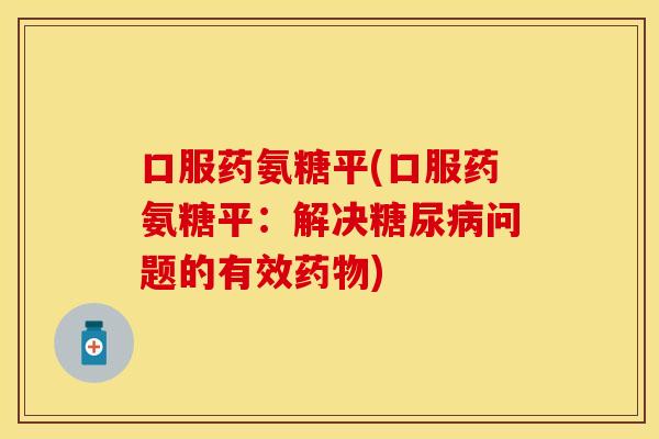 口服药氨糖平(口服药氨糖平：解决糖尿病问题的有效药物)