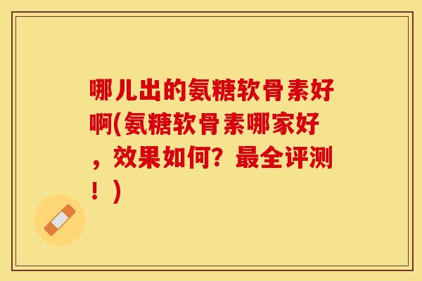 哪儿出的氨糖软骨素好啊(氨糖软骨素哪家好,效果如何?全评测!) 哪儿出的氨糖软骨素好啊(氨糖软骨素哪家好,效果如何?全评测!)