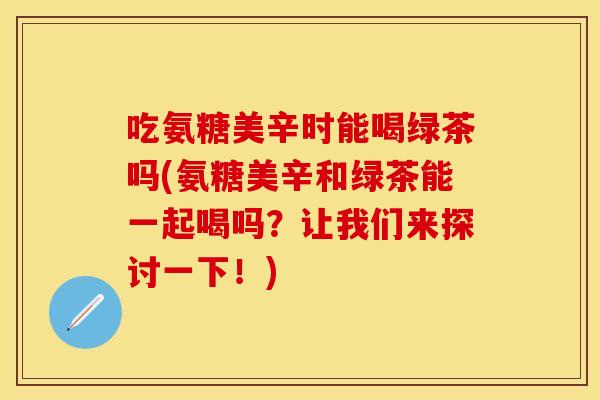 吃氨糖美辛时能喝绿茶吗(氨糖美辛和绿茶能一起喝吗?让我们来探讨一下!) 吃氨糖美辛时能喝绿茶吗(氨糖美辛和绿茶能一起喝吗?让我们来探讨一下!)