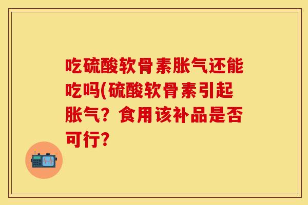 吃硫酸软骨素胀气还能吃吗(硫酸软骨素引起胀气？食用该补品是否可行？