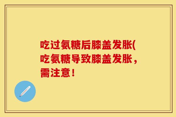 吃过氨糖后膝盖发胀(吃氨糖导致膝盖发胀,需注意! 吃过氨糖后膝盖发胀(吃氨糖导致膝盖发胀,需注意!