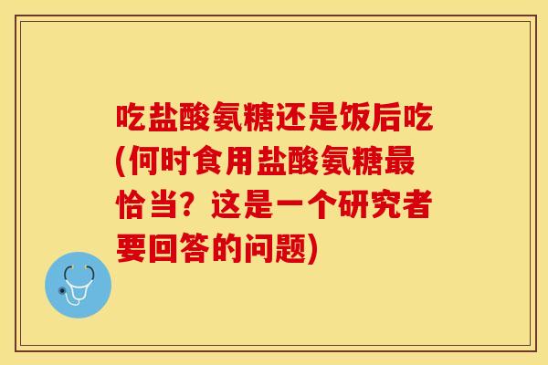 吃盐酸氨糖还是饭后吃(何时食用盐酸氨糖最恰当？这是一个研究者要回答的问题)