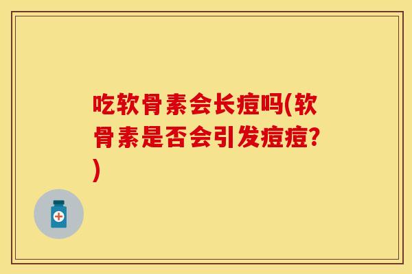 吃软骨素会长痘吗(软骨素是否会引发痘痘?) 吃软骨素会长痘吗(软骨素是否会引发痘痘?)