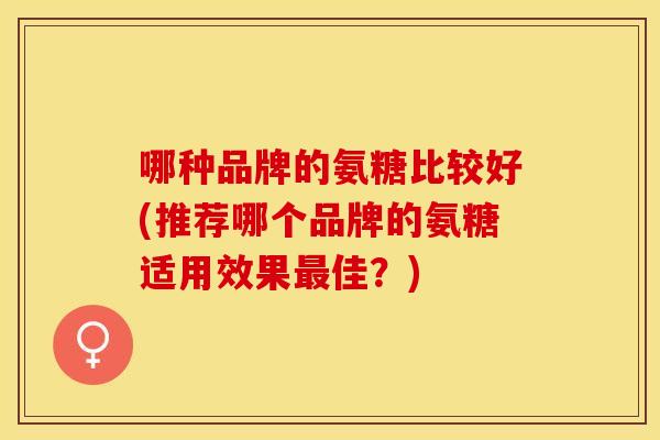 哪种品牌的氨糖比较好(推荐哪个品牌的氨糖适用效果佳?) 哪种品牌的氨糖比较好(推荐哪个品牌的氨糖适用效果佳?)