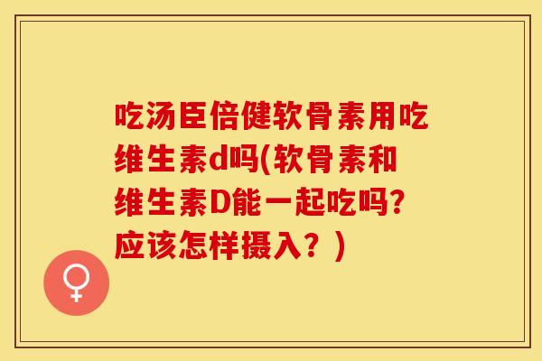 吃汤臣倍健软骨素用吃维生素d吗(软骨素和维生素D能一起吃吗？应该怎样摄入？)