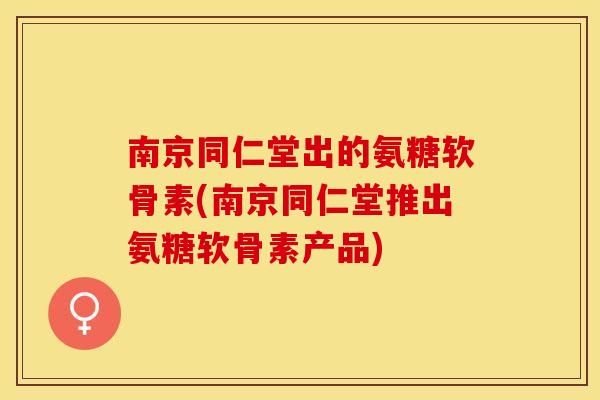 南京同仁堂出的氨糖软骨素(南京同仁堂推出氨糖软骨素产品)