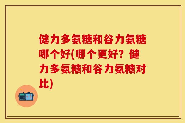 健力多氨糖和谷力氨糖哪个好(哪个更好？健力多氨糖和谷力氨糖对比)