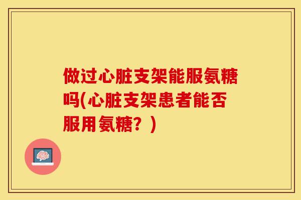 做过心脏支架能服氨糖吗(心脏支架患者能否服用氨糖？)